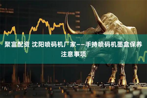 聚富配资 沈阳喷码机厂家——手持喷码机墨盒保养注意事项