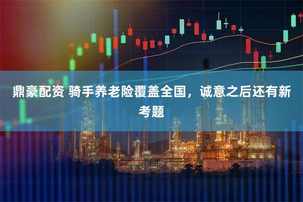 鼎豪配资 骑手养老险覆盖全国，诚意之后还有新考题