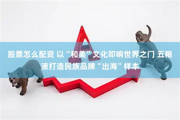 股票怎么配资 以“和美”文化叩响世界之门 五粮液打造民族品牌“出海”样本