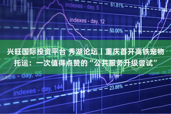 兴旺国际投资平台 秀湖论坛丨重庆首开高铁宠物托运：一次值得点赞的“公共服务升级尝试”