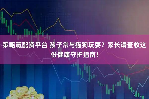策略赢配资平台 孩子常与猫狗玩耍？家长请查收这份健康守护指南！