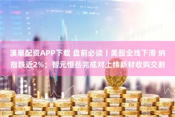 漢崋配资APP下载 盘前必读丨美股全线下滑 纳指跌近2%；智元恒岳完成对上纬新材收购交割