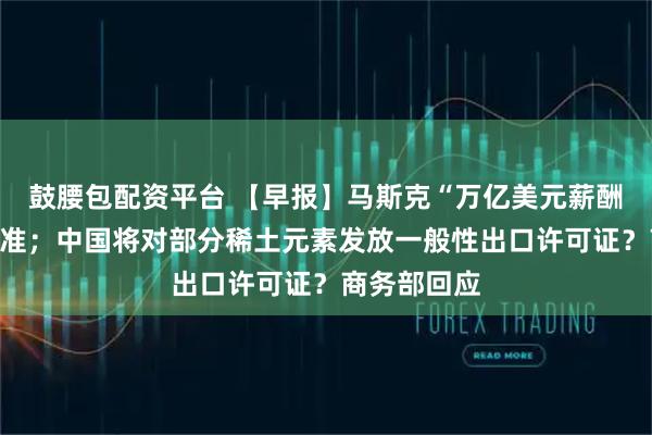 鼓腰包配资平台 【早报】马斯克“万亿美元薪酬”计划获批准；中国将对部分稀土元素发放一般性出口许可证？商务部回应