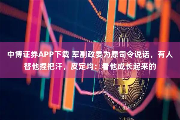 中博证券APP下载 军副政委为原司令说话，有人替他捏把汗，皮定均：看他成长起来的