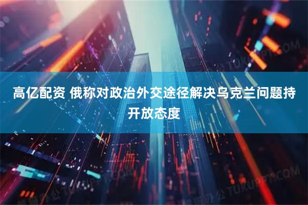 高亿配资 俄称对政治外交途径解决乌克兰问题持开放态度