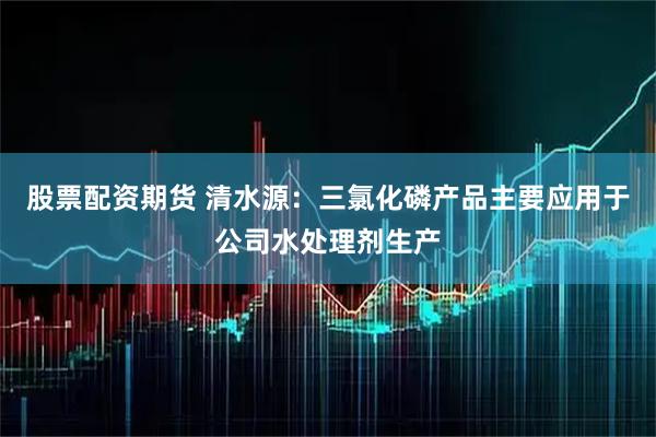 股票配资期货 清水源：三氯化磷产品主要应用于公司水处理剂生产