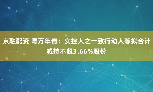京融配资 粤万年青：实控人之一致行动人等拟合计减持不超3.66%股份