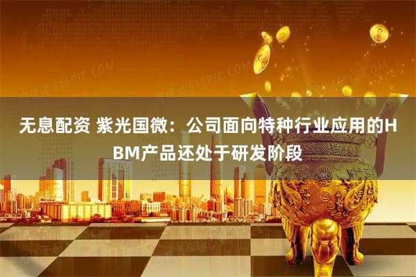 无息配资 紫光国微：公司面向特种行业应用的HBM产品还处于研发阶段