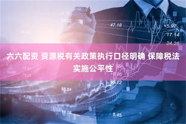 六六配资 资源税有关政策执行口径明确 保障税法实施公平性