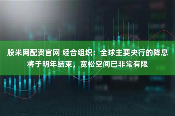 股米网配资官网 经合组织：全球主要央行的降息将于明年结束，宽松空间已非常有限