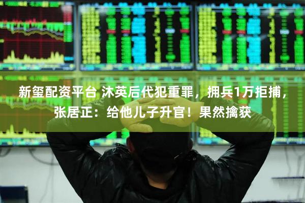 新玺配资平台 沐英后代犯重罪，拥兵1万拒捕，张居正：给他儿子升官！果然擒获