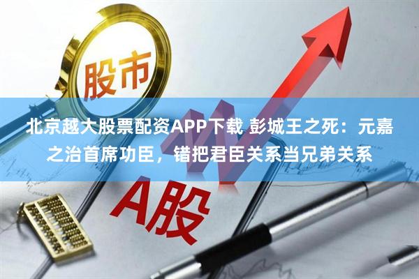 北京越大股票配资APP下载 彭城王之死：元嘉之治首席功臣，错把君臣关系当兄弟关系