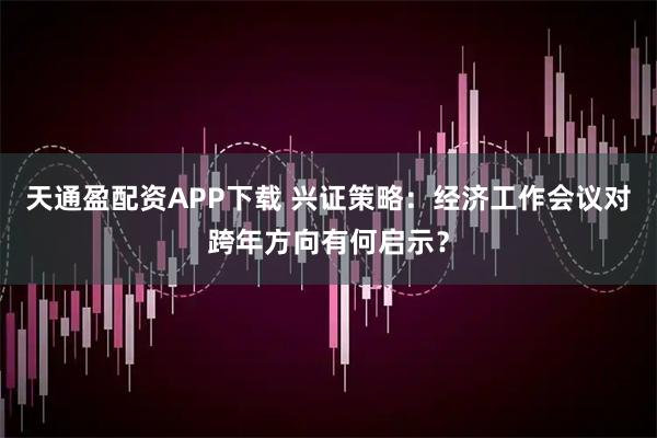 天通盈配资APP下载 兴证策略：经济工作会议对跨年方向有何启示？