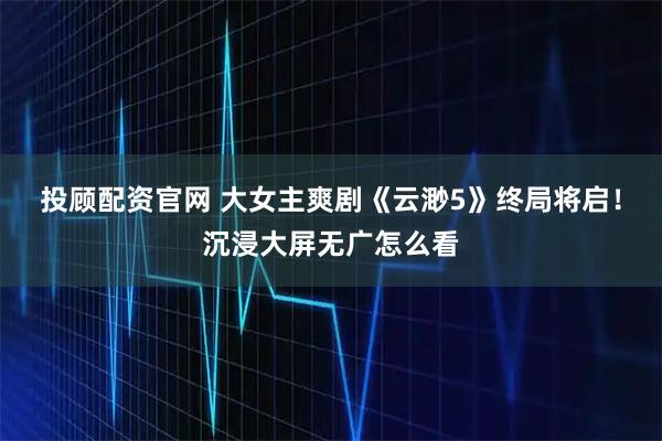 投顾配资官网 大女主爽剧《云渺5》终局将启！沉浸大屏无广怎么看