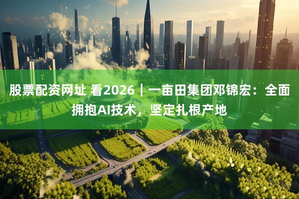 股票配资网址 看2026｜一亩田集团邓锦宏：全面拥抱AI技术，坚定扎根产地