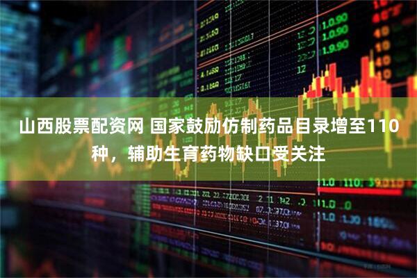 山西股票配资网 国家鼓励仿制药品目录增至110种，辅助生育药物缺口受关注