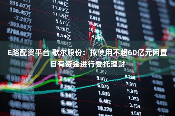 E路配资平台 歌尔股份：拟使用不超60亿元闲置自有资金进行委托理财