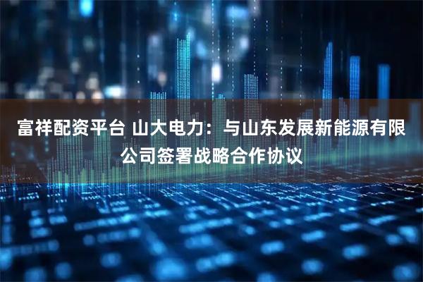 富祥配资平台 山大电力：与山东发展新能源有限公司签署战略合作协议