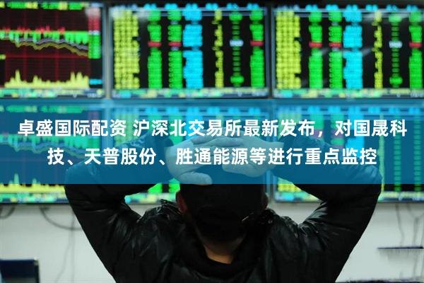 卓盛国际配资 沪深北交易所最新发布，对国晟科技、天普股份、胜通能源等进行重点监控