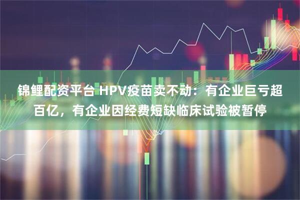 锦鲤配资平台 HPV疫苗卖不动：有企业巨亏超百亿，有企业因经费短缺临床试验被暂停