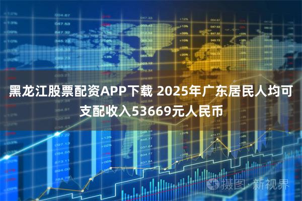 黑龙江股票配资APP下载 2025年广东居民人均可支配收入53669元人民币