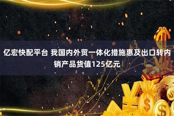 亿宏快配平台 我国内外贸一体化措施惠及出口转内销产品货值125亿元