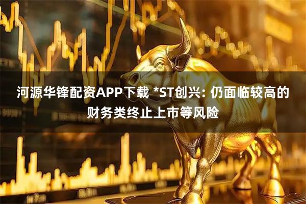 河源华锋配资APP下载 *ST创兴: 仍面临较高的财务类终止上市等风险