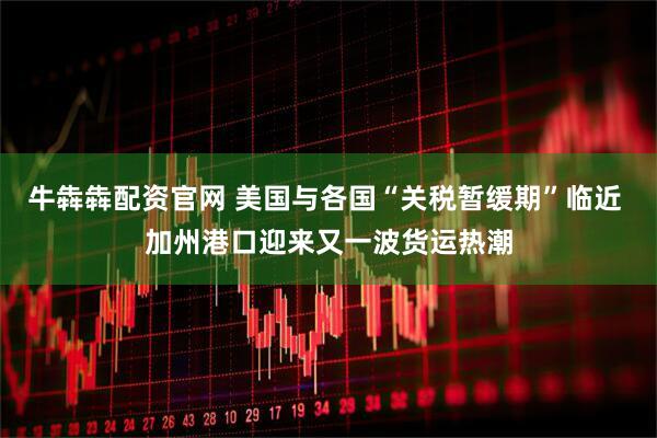 牛犇犇配资官网 美国与各国“关税暂缓期”临近 加州港口迎来又一波货运热潮