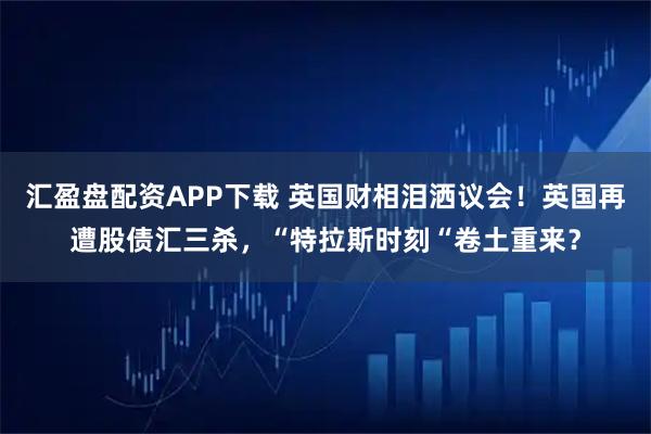 汇盈盘配资APP下载 英国财相泪洒议会！英国再遭股债汇三杀，“特拉斯时刻“卷土重来？