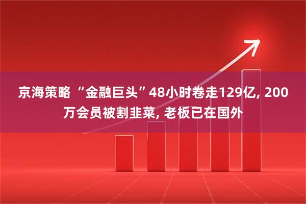 京海策略 “金融巨头”48小时卷走129亿, 200万会员被割韭菜, 老板已在国外