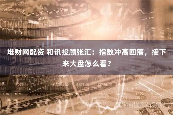 堆财网配资 和讯投顾张汇：指数冲高回落，接下来大盘怎么看？