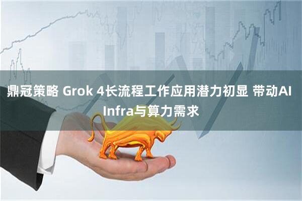 鼎冠策略 Grok 4长流程工作应用潜力初显 带动AI Infra与算力需求