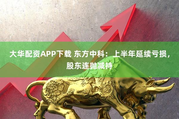 大华配资APP下载 东方中科：上半年延续亏损，股东连抛减持