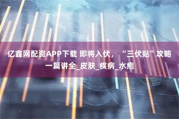 亿鑫网配资APP下载 即将入伏， “三伏贴”攻略一篇讲全_皮肤_疾病_水疱