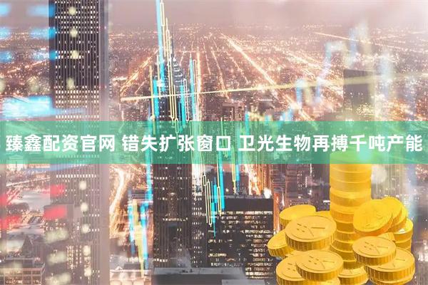 臻鑫配资官网 错失扩张窗口 卫光生物再搏千吨产能