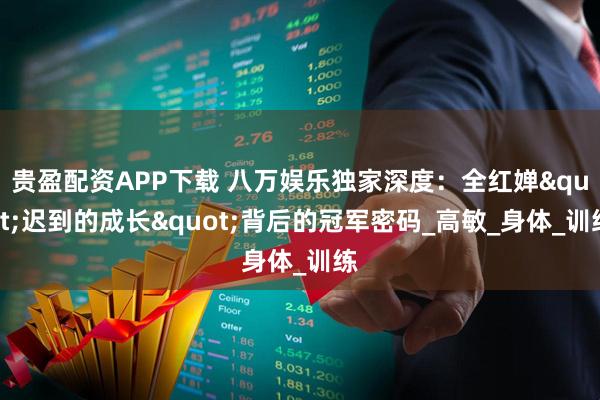 贵盈配资APP下载 八万娱乐独家深度：全红婵"迟到的成长"背后的冠军密码_高敏_身体_训练