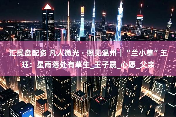 汇操盘配资 凡人微光 · 照见温州｜“兰小草”王珏：星雨落处有草生_王子震_心愿_父亲