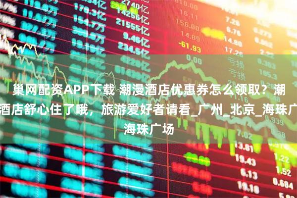 巢网配资APP下载 潮漫酒店优惠券怎么领取？潮漫酒店舒心住了哦，旅游爱好者请看_广州_北京_海珠广场