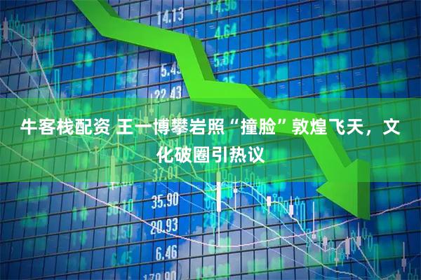 牛客栈配资 王一博攀岩照“撞脸”敦煌飞天，文化破圈引热议