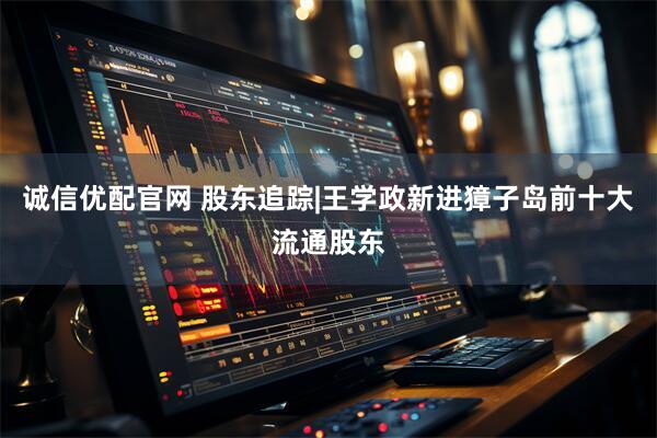 诚信优配官网 股东追踪|王学政新进獐子岛前十大流通股东