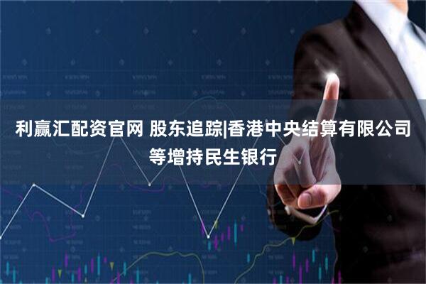 利赢汇配资官网 股东追踪|香港中央结算有限公司等增持民生银行
