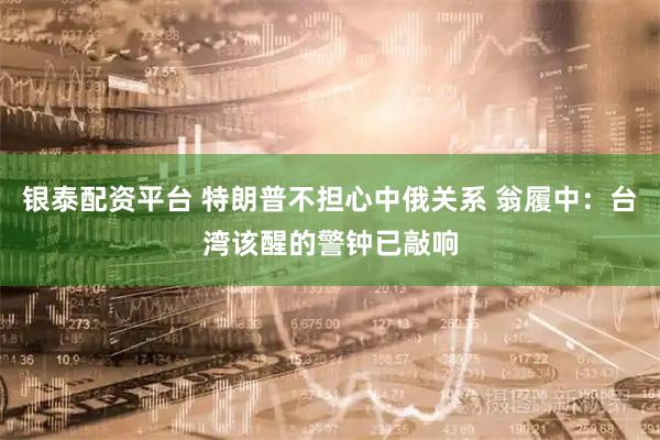 银泰配资平台 特朗普不担心中俄关系 翁履中：台湾该醒的警钟已敲响