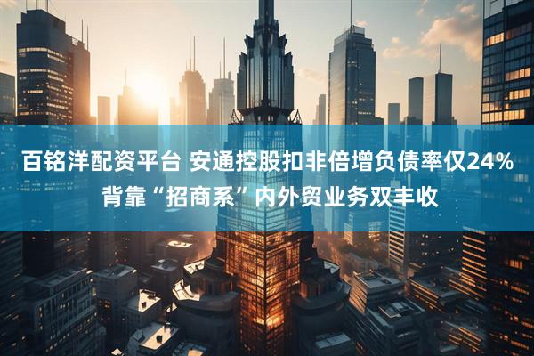 百铭洋配资平台 安通控股扣非倍增负债率仅24% 背靠“招商系”内外贸业务双丰收