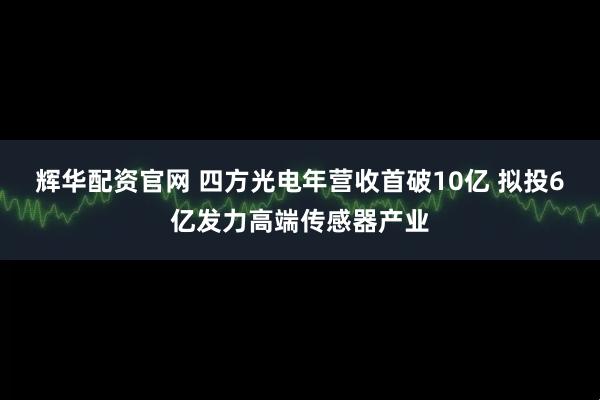 辉华配资官网 四方光电年营收首破10亿 拟投6亿发力高端传感器产业